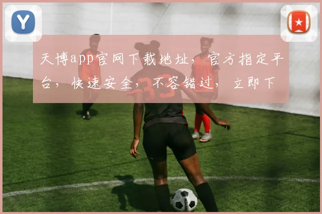 天博app官网下载地址，官方指定平台，快速安全，不容错过，立即下载