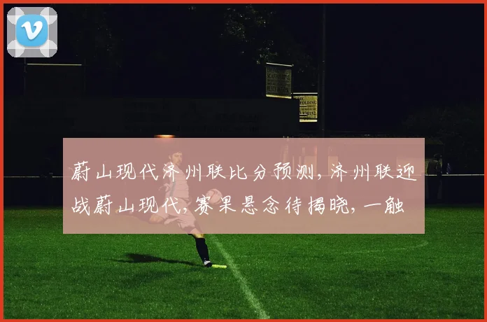 蔚山现代济州联比分预测,济州联迎战蔚山现代,赛果悬念待揭晓,一触即发