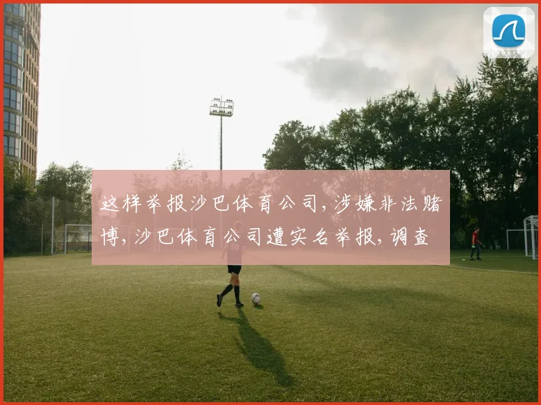 这样举报沙巴体育公司,涉嫌非法赌博,沙巴体育公司遭实名举报,调查启动中,敬请关注